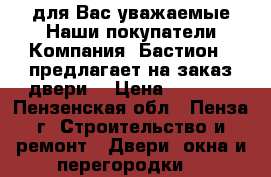 для Вас уважаемые Наши покупатели Компания «Бастион » предлагает на заказ двери  › Цена ­ 1 000 - Пензенская обл., Пенза г. Строительство и ремонт » Двери, окна и перегородки   